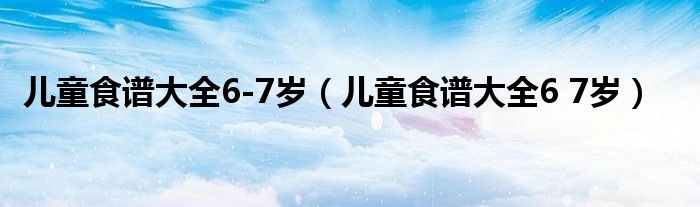 儿童食谱大全6-7岁（儿童食谱大全6 7岁）