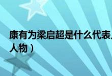 康有为梁启超是什么代表人物（康有为梁启超等为主要代表人物）