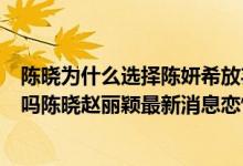 陈晓为什么选择陈妍希放弃赵丽颖（赵丽颖陈晓公开恋情了吗陈晓赵丽颖最新消息恋情）