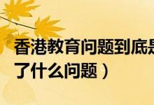 香港教育问题到底是谁造成的（香港的教育出了什么问题）