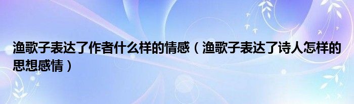 渔歌子表达了作者什么样的情感（渔歌子表达了诗人怎样的思想感情）