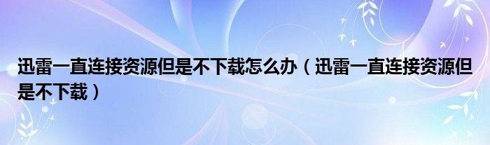 迅雷一直连接资源但是不下载怎么办（迅雷一直连接资源但是不下载）