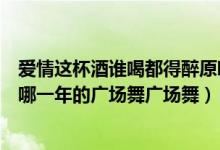 爱情这杯酒谁喝都得醉原唱dj版（爱情这杯酒谁喝都的醉是哪一年的广场舞广场舞）