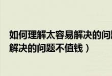 如何理解太容易解决的问题不值钱这句话（如何理解太容易解决的问题不值钱）