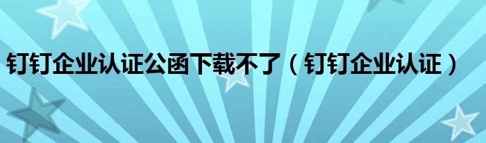 钉钉企业认证公函下载不了（钉钉企业认证）