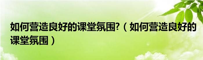 如何营造良好的课堂氛围?（如何营造良好的课堂氛围）