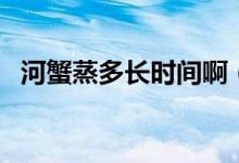 河蟹蒸多长时间啊（河蟹蒸多长时间最好）