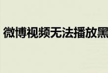 微博视频无法播放黑屏（微博视频无法播放）