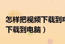 怎样把视频下载到电脑桌面上去（怎样把视频下载到电脑）