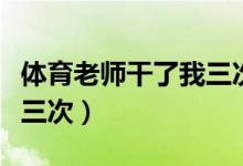体育老师干了我三次怎么办（体育老师干了我三次）