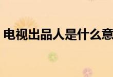 电视出品人是什么意思（出品人是什么意思）