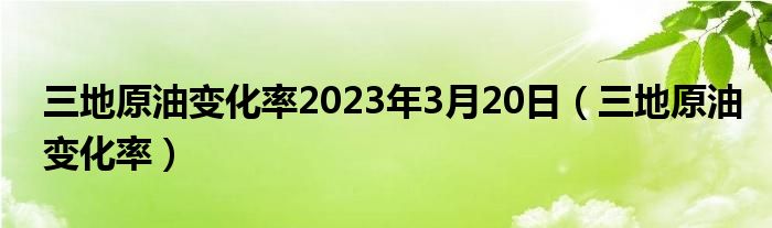 三地原油变化率2023年3月20日（三地原油变化率）