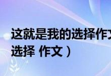 这就是我的选择作文800字初三（这就是我的选择 作文）