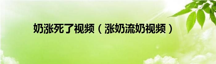 奶涨死了视频（涨奶流奶视频）