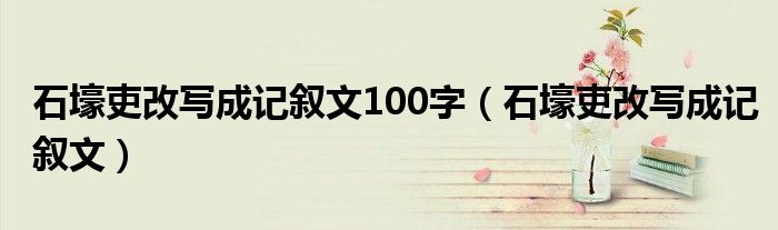 石壕吏改写成记叙文100字（石壕吏改写成记叙文）