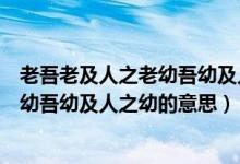 老吾老及人之老幼吾幼及人之幼是谁说的（老吾老及人之老幼吾幼及人之幼的意思）