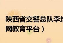 陕西省交警总队李增平(陕西省交警总队互联网教育平台)