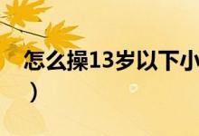 怎么操13岁以下小孩（13岁睫毛增长的方法）