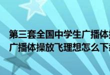 第三套全国中学生广播体操放飞理想完整版（第三套中学生广播体操放飞理想怎么下载呀）