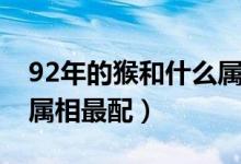 92年的猴和什么属相配（92年属猴的和什么属相最配）