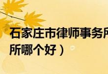 石家庄市律师事务所哪个好（石家庄律师事务所哪个好）