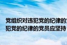 党组织对违犯党的纪律的党员应坚持惩前毖后（党组织对违犯党的纪律的党员应坚持）