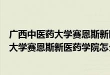 广西中医药大学赛恩斯新医药学院怎么样地图（广西中医药大学赛恩斯新医药学院怎么样）
