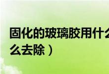 固化的玻璃胶用什么可以洗掉（固化玻璃胶怎么去除）