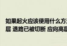 如果起火应该使用什么方法扑灭（如起火位置低于你的居住层 退路已被切断 应向高层地方转移对吗_）