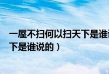 一屋不扫何以扫天下是谁说的古人说的（一屋不扫何以扫天下是谁说的）