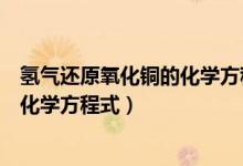 氢气还原氧化铜的化学方程式及其现象（氢气还原氧化铜的化学方程式）