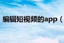 编辑短视频的app（短视频编辑软件哪个好）