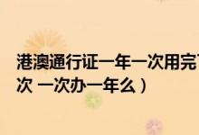 港澳通行证一年一次用完了还想去怎么办（家博会一年办一次 一次办一年么）