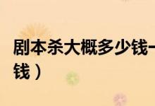 剧本杀大概多少钱一位（土罗罗剧本一般多少钱）