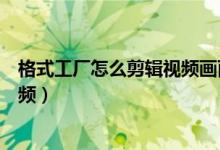 格式工厂怎么剪辑视频画面的一部分（格式工厂怎么剪辑视频）