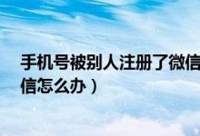 手机号被别人注册了微信怎么办?（手机号被别人注册了微信怎么办）