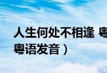 人生何处不相逢 粤语注音（人生何处不相逢粤语发音）