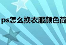 ps怎么换衣服颜色简单（ps怎么换衣服颜色）