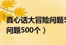 真心话大冒险问题500个最污（真心话大冒险问题500个）