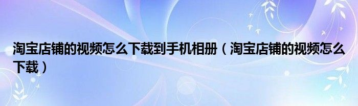 淘宝店铺的视频怎么下载到手机相册（淘宝店铺的视频怎么下载）