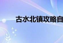 古水北镇攻略自驾（古水北镇攻略）