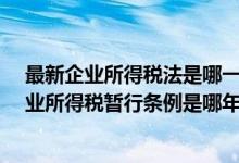 最新企业所得税法是哪一年发布?（最新中华人民共和国企业所得税暂行条例是哪年出的）
