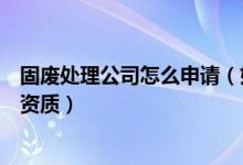 固废处理公司怎么申请（如何查出哪些企业己拥有固废处理资质）