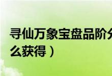 寻仙万象宝盘品阶分为哪些（寻仙万象宝盘怎么获得）