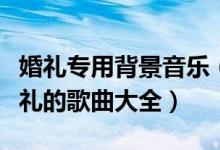 婚礼专用背景音乐（婚礼背景音乐大全适合婚礼的歌曲大全）