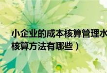 小企业的成本核算管理水平高吗?（小企业会计制度的成本核算方法有哪些）