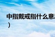 中指戴戒指什么意思?（中指戴戒指什么意思）