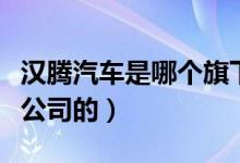 汉腾汽车是哪个旗下的品牌（汉腾汽车是哪个公司的）