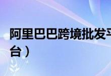 阿里巴巴跨境批发平台（阿里巴巴跨境电商平台）