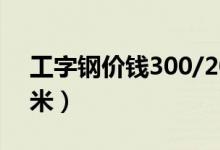 工字钢价钱300/200（工字钢价格多少钱一米）
